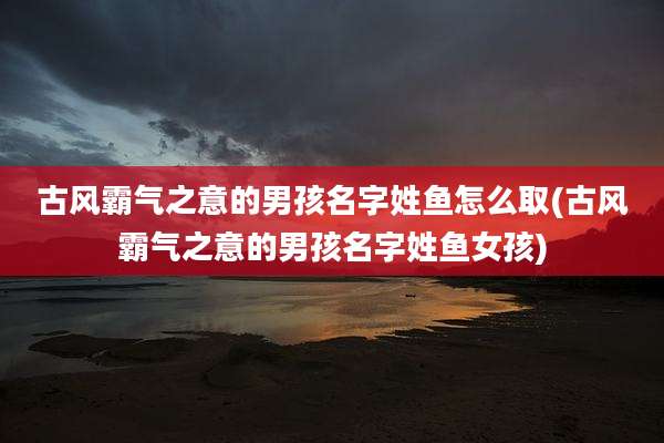 古风霸气之意的男孩名字姓鱼怎么取(古风霸气之意的男孩名字姓鱼女孩)
