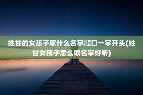 姓甘的女孩子取什么名字顺口一字开头(姓甘女孩子怎么取名字好听)