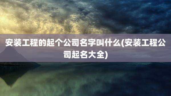 安装工程的起个公司名字叫什么(安装工程公司起名大全)