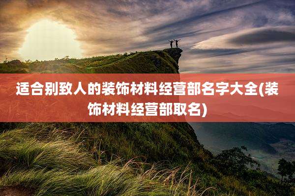 适合别致人的装饰材料经营部名字大全(装饰材料经营部取名)