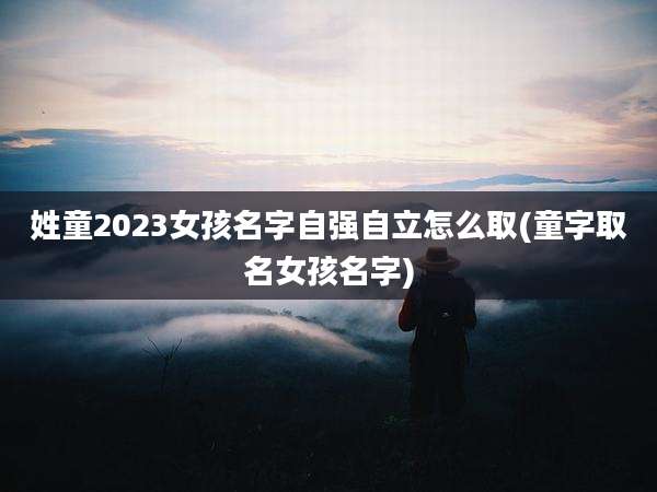 姓童2023女孩名字自强自立怎么取(童字取名女孩名字)