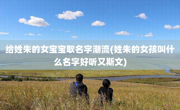 给姓朱的女宝宝取名字潮流(姓朱的女孩叫什么名字好听又斯文)