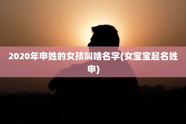 2020年申姓的女孩叫啥名字(女宝宝起名姓申)
