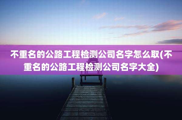 不重名的公路工程检测公司名字怎么取(不重名的公路工程检测公司名字大全)