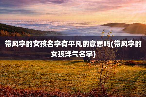 带风字的女孩名字有平凡的意思吗(带风字的女孩洋气名字)