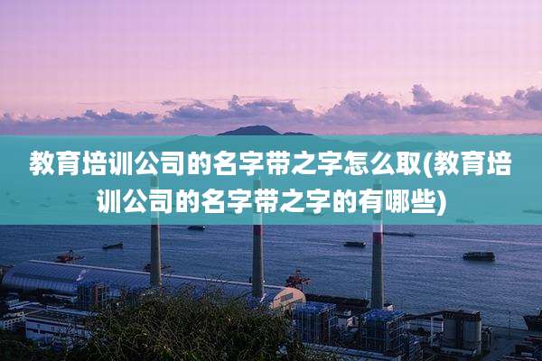 教育培训公司的名字带之字怎么取(教育培训公司的名字带之字的有哪些)