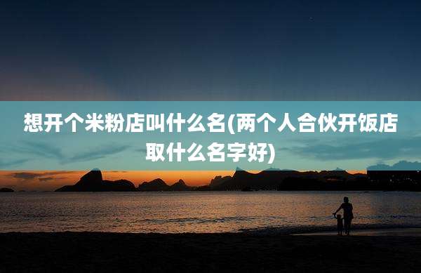 想开个米粉店叫什么名(两个人合伙开饭店取什么名字好)