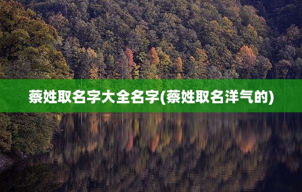 蔡姓取名字大全名字(蔡姓取名洋气的)