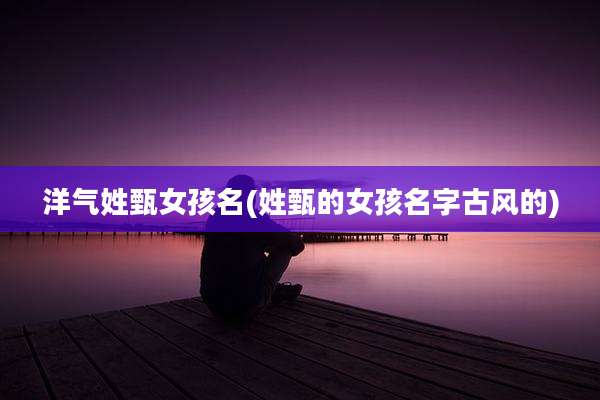 洋气姓甄女孩名(姓甄的女孩名字古风的)
