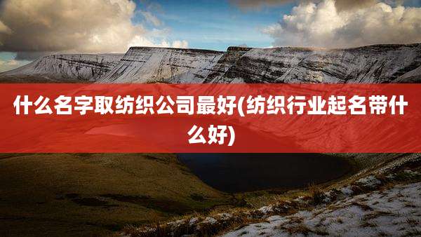 什么名字取纺织公司最好(纺织行业起名带什么好)
