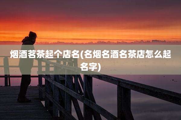 烟酒茗茶起个店名(名烟名酒名茶店怎么起名字)