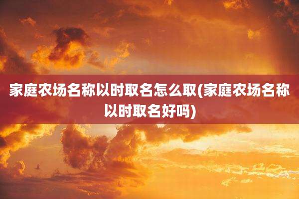 家庭农场名称以时取名怎么取(家庭农场名称以时取名好吗)