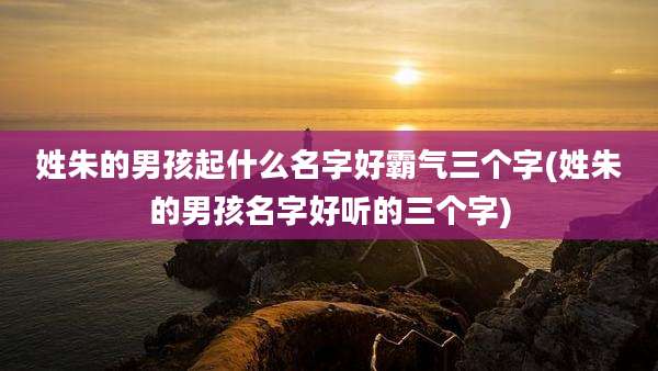 姓朱的男孩起什么名字好霸气三个字(姓朱的男孩名字好听的三个字)