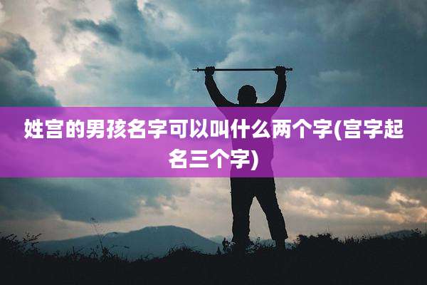 姓宫的男孩名字可以叫什么两个字(宫字起名三个字)