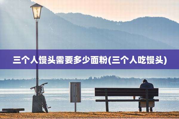 三个人馒头需要多少面粉(三个人吃馒头)