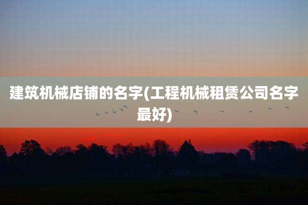 建筑机械店铺的名字(工程机械租赁公司名字最好)