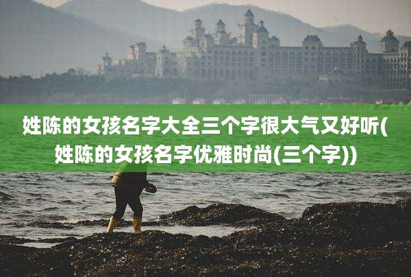 姓陈的女孩名字大全三个字很大气又好听(姓陈的女孩名字优雅时尚(三个字))