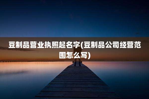 豆制品营业执照起名字(豆制品公司经营范围怎么写)