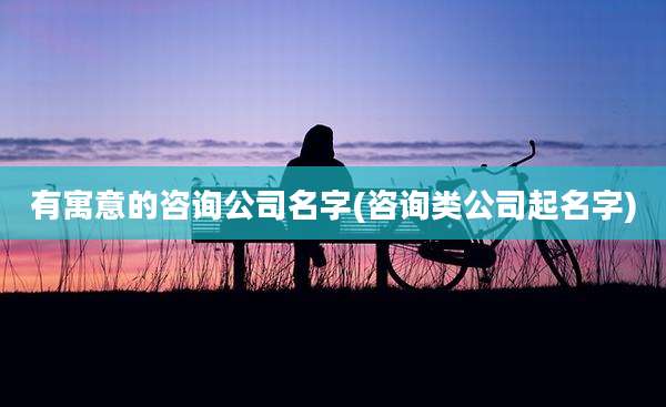 有寓意的咨询公司名字(咨询类公司起名字)