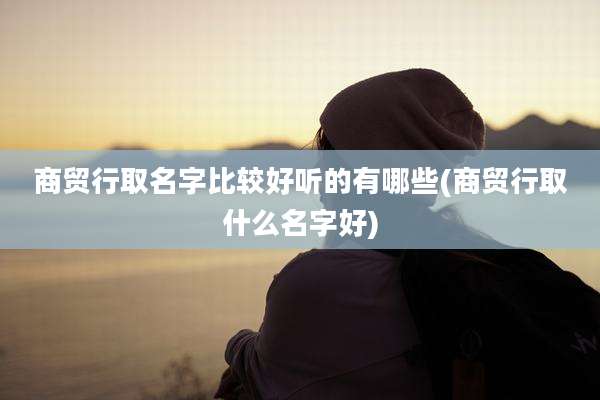 商贸行取名字比较好听的有哪些(商贸行取什么名字好)