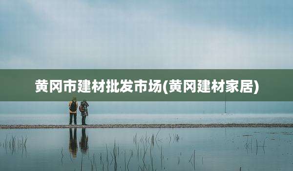 黄冈市建材批发市场(黄冈建材家居)