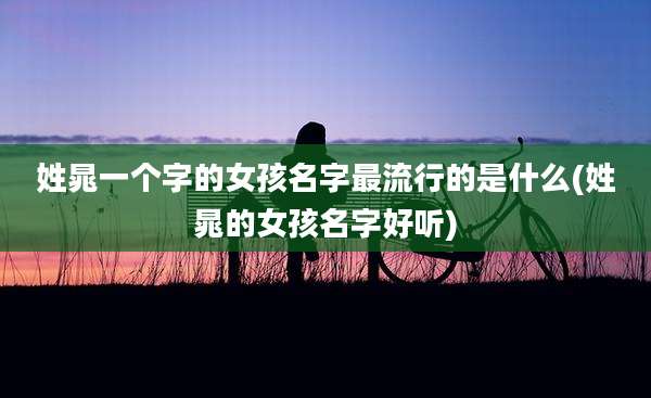 姓晁一个字的女孩名字最流行的是什么(姓晁的女孩名字好听)