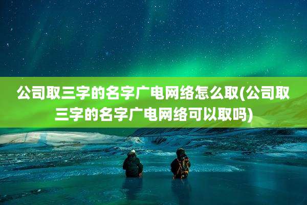 公司取三字的名字广电网络怎么取(公司取三字的名字广电网络可以取吗)