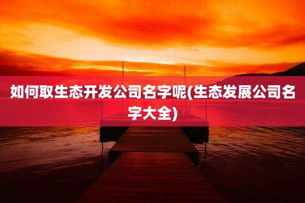 如何取生态开发公司名字呢(生态发展公司名字大全)
