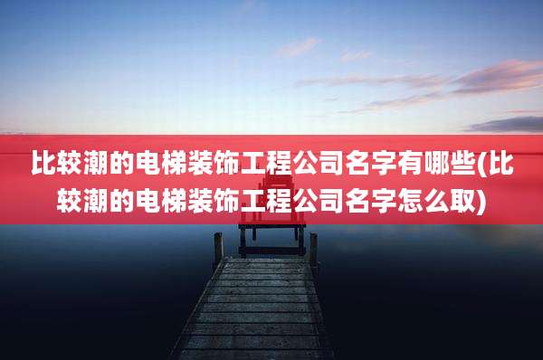 比较潮的电梯装饰工程公司名字有哪些(比较潮的电梯装饰工程公司名字怎么取)