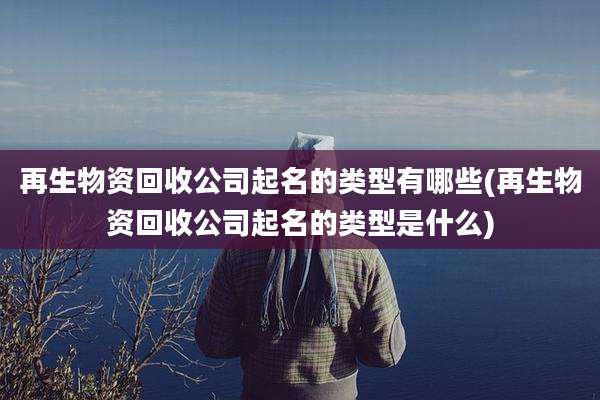 再生物资回收公司起名的类型有哪些(再生物资回收公司起名的类型是什么)