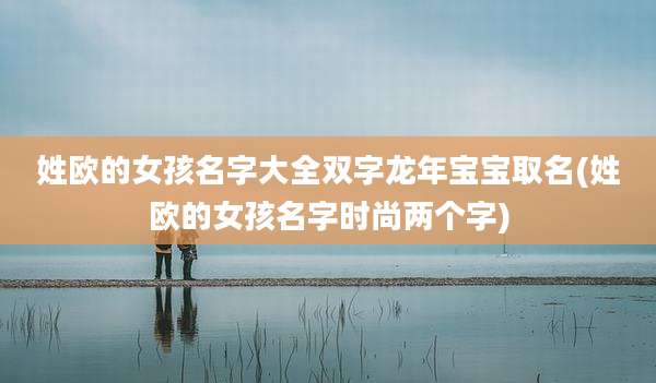 姓欧的女孩名字大全双字龙年宝宝取名(姓欧的女孩名字时尚两个字)
