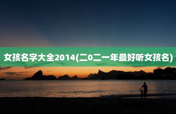 女孩名字大全2014(二0二一年最好听女孩名)