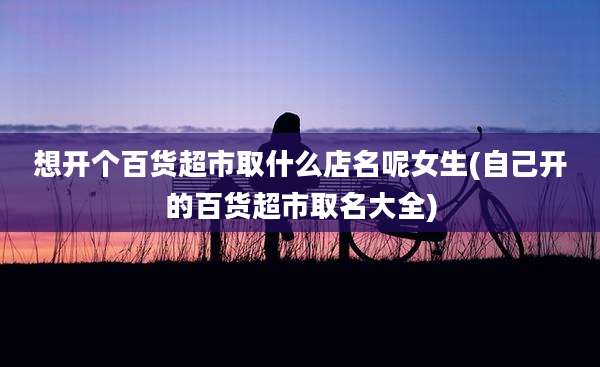 想开个百货超市取什么店名呢女生(自己开的百货超市取名大全)