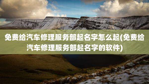 免费给汽车修理服务部起名字怎么起(免费给汽车修理服务部起名字的软件)