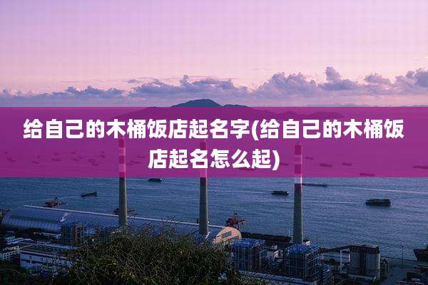 给自己的木桶饭店起名字(给自己的木桶饭店起名怎么起)