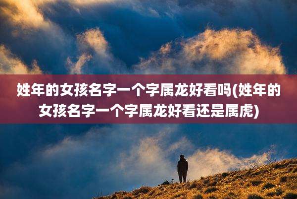 姓年的女孩名字一个字属龙好看吗(姓年的女孩名字一个字属龙好看还是属虎)