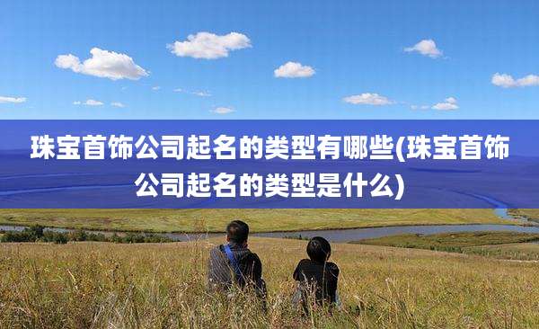 珠宝首饰公司起名的类型有哪些(珠宝首饰公司起名的类型是什么)