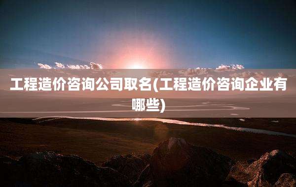 工程造价咨询公司取名(工程造价咨询企业有哪些)
