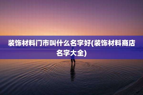 装饰材料门市叫什么名字好(装饰材料商店名字大全)