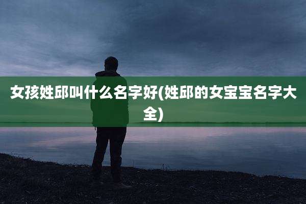 女孩姓邱叫什么名字好(姓邱的女宝宝名字大全)