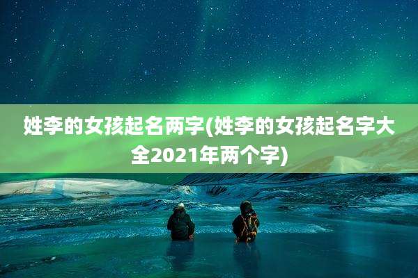 姓李的女孩起名两字(姓李的女孩起名字大全2021年两个字)