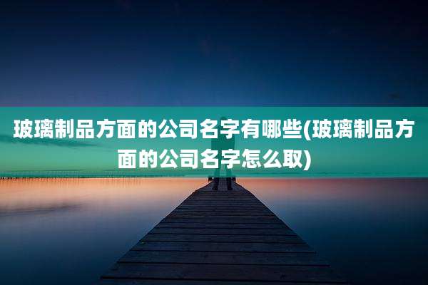 玻璃制品方面的公司名字有哪些(玻璃制品方面的公司名字怎么取)