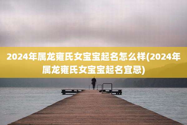2024年属龙雍氏女宝宝起名怎么样(2024年属龙雍氏女宝宝起名宜忌)