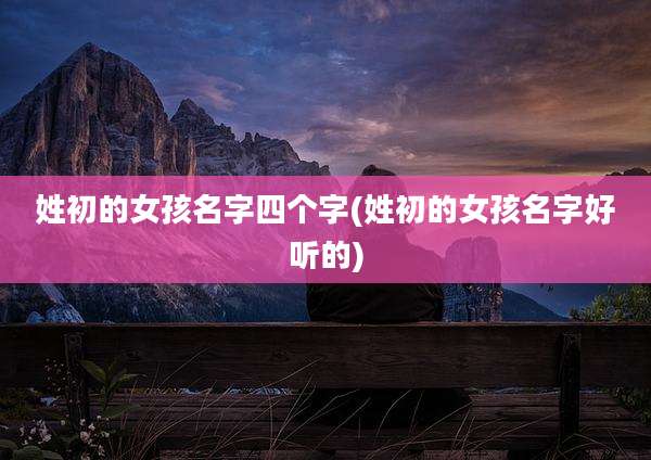 姓初的女孩名字四个字(姓初的女孩名字好听的)
