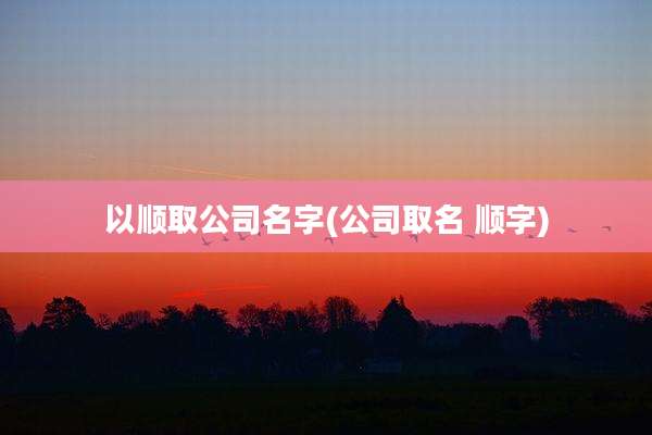 以顺取公司名字(公司取名 顺字)