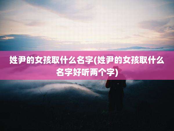 姓尹的女孩取什么名字(姓尹的女孩取什么名字好听两个字)
