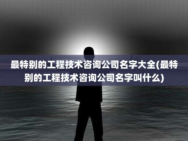 最特别的工程技术咨询公司名字大全(最特别的工程技术咨询公司名字叫什么)