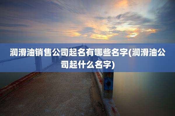 润滑油销售公司起名有哪些名字(润滑油公司起什么名字)