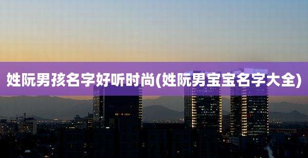 姓阮男孩名字好听时尚(姓阮男宝宝名字大全)