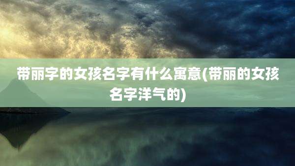带丽字的女孩名字有什么寓意(带丽的女孩名字洋气的)